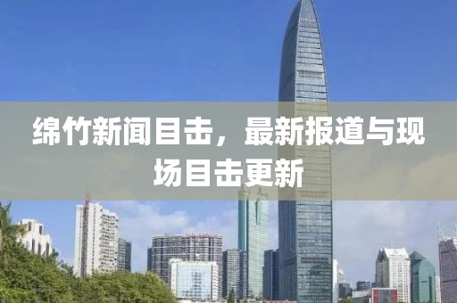 绵竹新闻目击，最新报道与现场目击更新