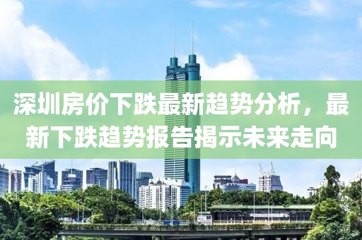 深圳房价下跌最新趋势分析，最新下跌趋势报告揭示未来走向