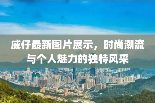 威仔最新图片展示，时尚潮流与个人魅力的独特风采