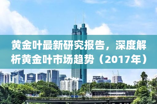 黄金叶最新研究报告，深度解析黄金叶市场趋势（2017年）