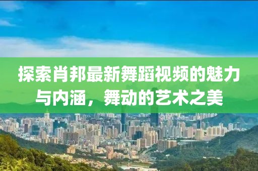 探索肖邦最新舞蹈视频的魅力与内涵，舞动的艺术之美