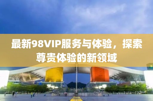 最新98VIP服务与体验，探索尊贵体验的新领域