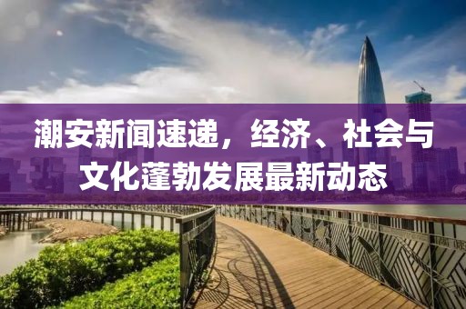 潮安新闻速递，经济、社会与文化蓬勃发展最新动态
