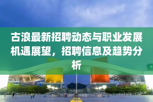 古浪最新招聘动态与职业发展机遇展望，招聘信息及趋势分析