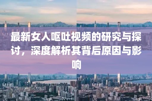 最新女人呕吐视频的研究与探讨，深度解析其背后原因与影响