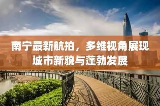 南宁最新航拍，多维视角展现城市新貌与蓬勃发展
