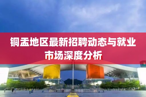 铜盂地区最新招聘动态与就业市场深度分析