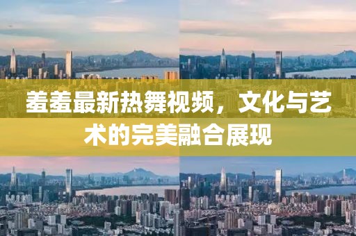 羞羞最新热舞视频，文化与艺术的完美融合展现