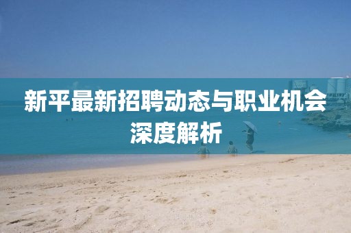 新平最新招聘动态与职业机会深度解析