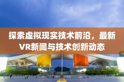 探索虚拟现实技术前沿，最新VR新闻与技术创新动态