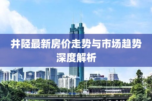 井陉最新房价走势与市场趋势深度解析
