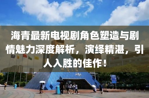 海青最新电视剧角色塑造与剧情魅力深度解析，演绎精湛，引人入胜的佳作！