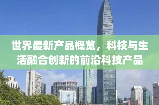 世界最新产品概览，科技与生活融合创新的前沿科技产品