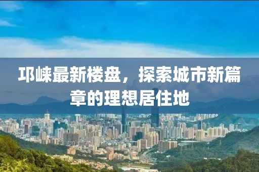 邛崃最新楼盘，探索城市新篇章的理想居住地