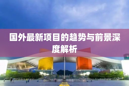 国外最新项目的趋势与前景深度解析