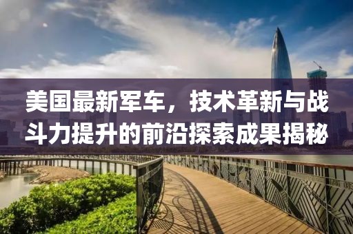 美国最新军车，技术革新与战斗力提升的前沿探索成果揭秘