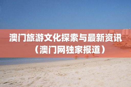 澳门旅游文化探索与最新资讯（澳门网独家报道）