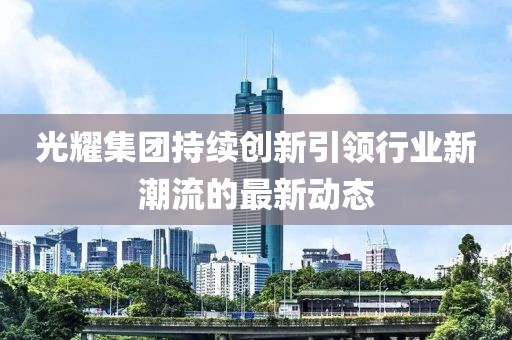 光耀集团持续创新引领行业新潮流的最新动态