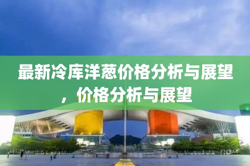 最新冷库洋葱价格分析与展望，价格分析与展望