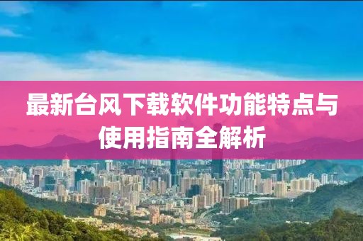 最新台风下载软件功能特点与使用指南全解析