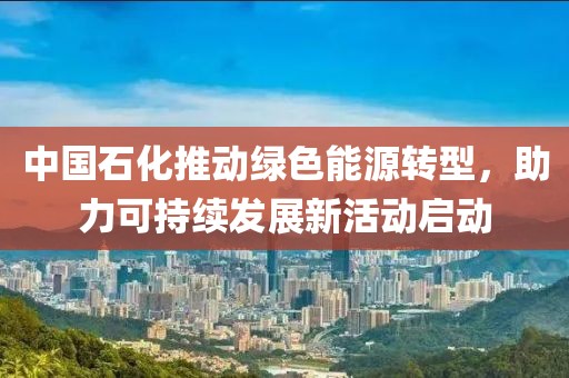 中国石化推动绿色能源转型，助力可持续发展新活动启动