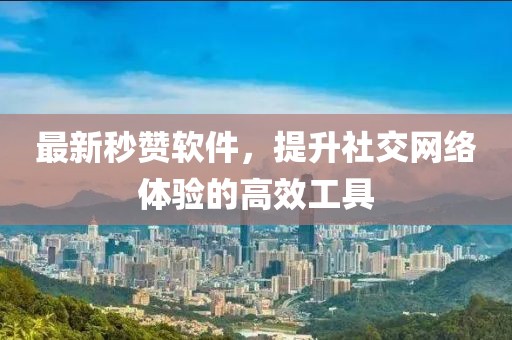最新秒赞软件，提升社交网络体验的高效工具