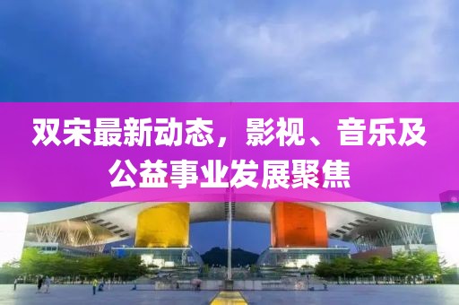 双宋最新动态，影视、音乐及公益事业发展聚焦