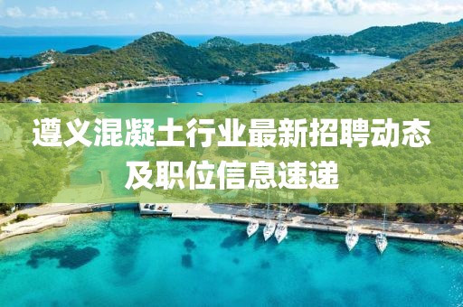 遵义混凝土行业最新招聘动态及职位信息速递