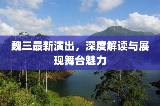 魏三最新演出，深度解读与展现舞台魅力