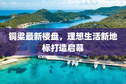 铜梁最新楼盘，理想生活新地标打造启幕