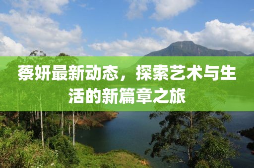 蔡妍最新动态，探索艺术与生活的新篇章之旅