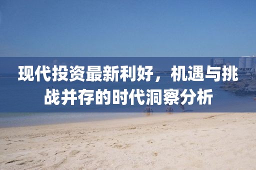 现代投资最新利好，机遇与挑战并存的时代洞察分析