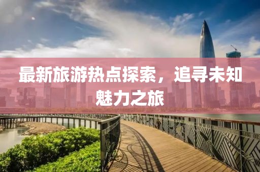 最新旅游热点探索，追寻未知魅力之旅