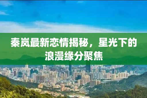 秦岚最新恋情揭秘，星光下的浪漫缘分聚焦