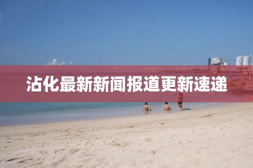 沾化最新新闻报道更新速递