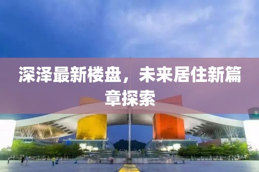 深泽最新楼盘，未来居住新篇章探索