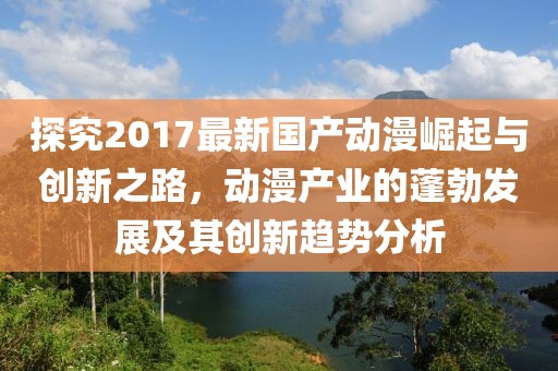 探究2017最新国产动漫崛起与创新之路，动漫产业的蓬勃发展及其创新趋势分析
