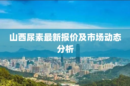 山西尿素最新报价及市场动态分析