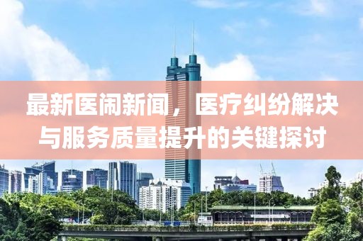 最新医闹新闻，医疗纠纷解决与服务质量提升的关键探讨