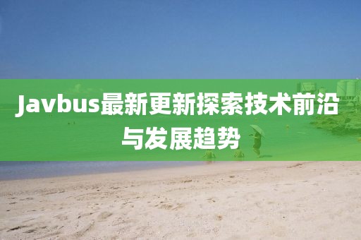 Javbus最新更新探索技术前沿与发展趋势