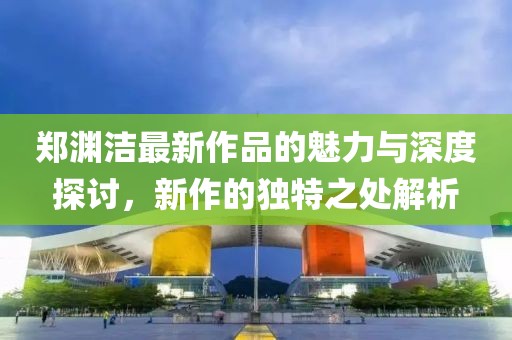 郑渊洁最新作品的魅力与深度探讨，新作的独特之处解析