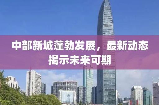 中部新城蓬勃发展，最新动态揭示未来可期