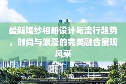 最新婚纱相册设计与流行趋势，时尚与浪漫的完美融合展现风采