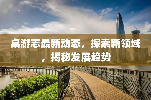 桌游志最新动态，探索新领域，揭秘发展趋势