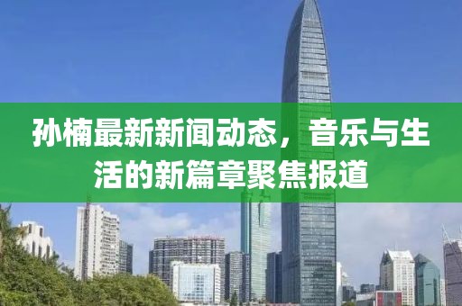 孙楠最新新闻动态，音乐与生活的新篇章聚焦报道