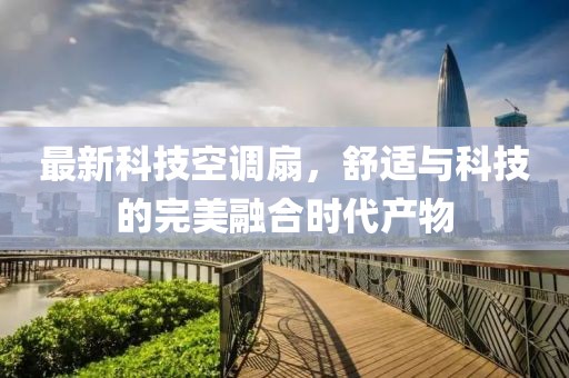 最新科技空调扇，舒适与科技的完美融合时代产物