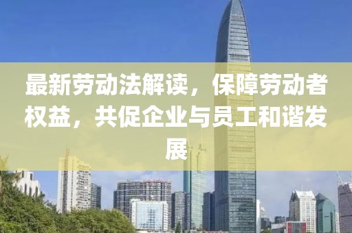 最新劳动法解读，保障劳动者权益，共促企业与员工和谐发展