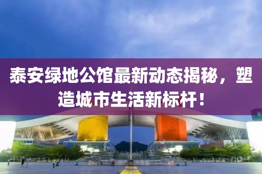 泰安绿地公馆最新动态揭秘，塑造城市生活新标杆！