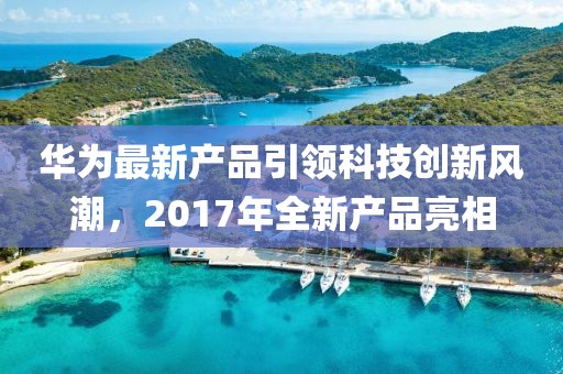 华为最新产品引领科技创新风潮，2017年全新产品亮相