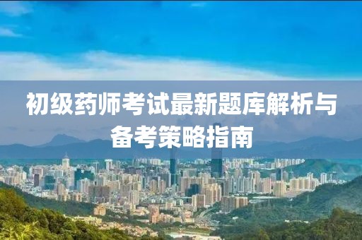 初级药师考试最新题库解析与备考策略指南
